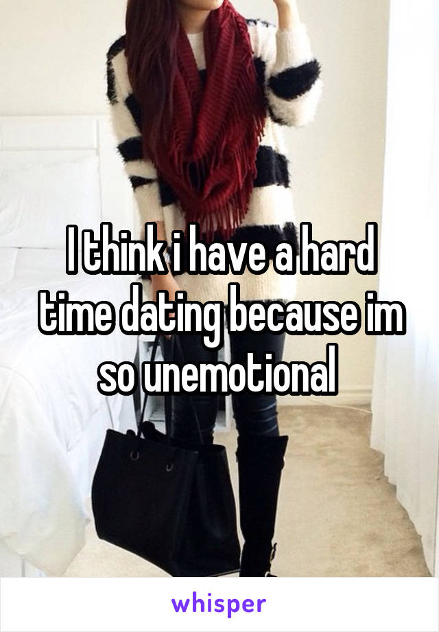 I think i have a hard time dating because im so unemotional 