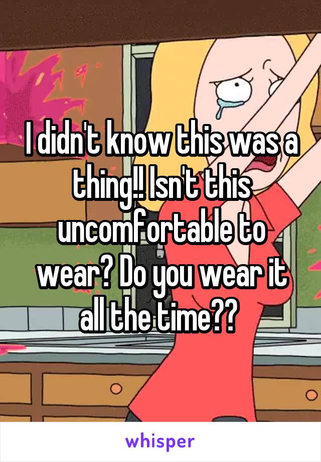 I didn't know this was a thing!! Isn't this uncomfortable to wear? Do you wear it all the time?? 