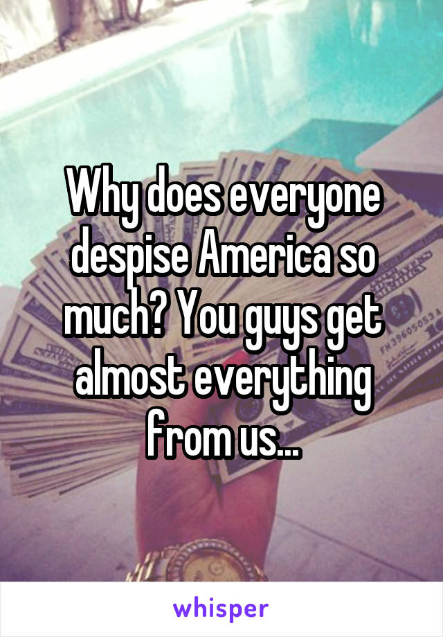 Why does everyone despise America so much? You guys get almost everything from us...