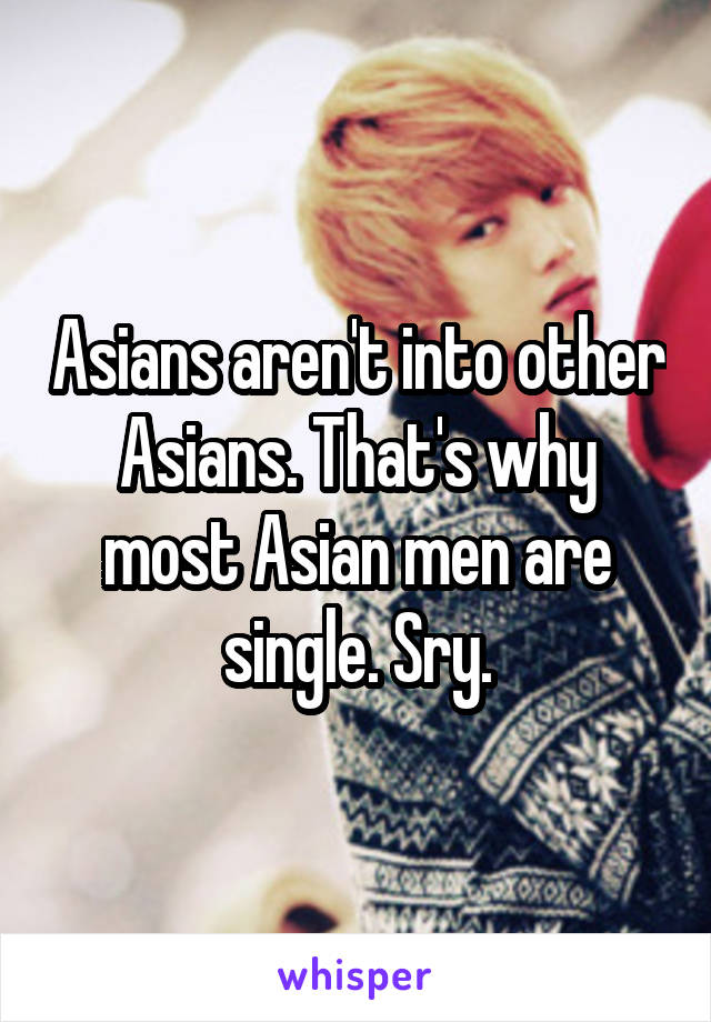 Asians aren't into other Asians. That's why most Asian men are single. Sry.