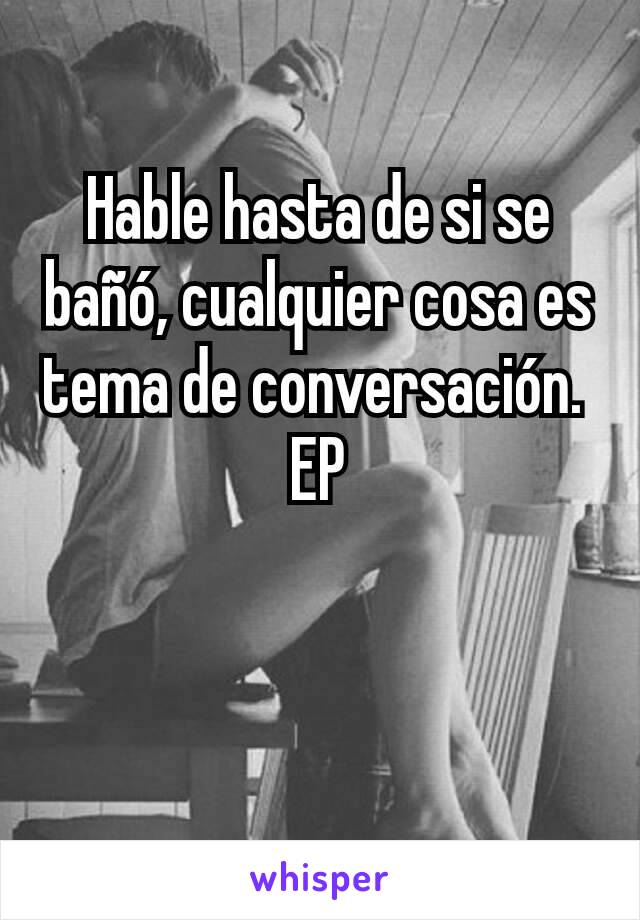 Hable hasta de si se bañó, cualquier cosa es tema de conversación. 
EP