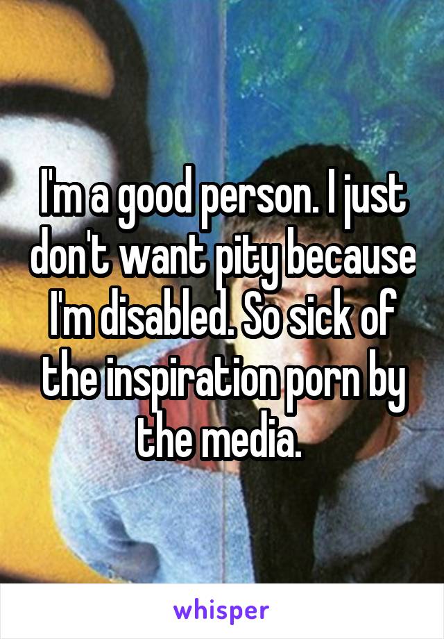 I'm a good person. I just don't want pity because I'm disabled. So sick of the inspiration porn by the media. 