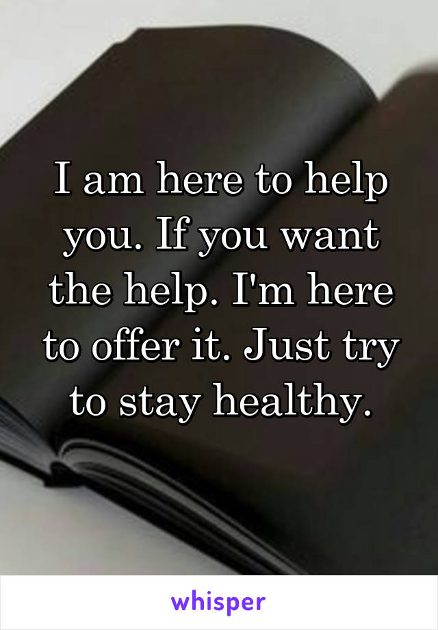 I am here to help you. If you want the help. I'm here to offer it. Just try to stay healthy.
