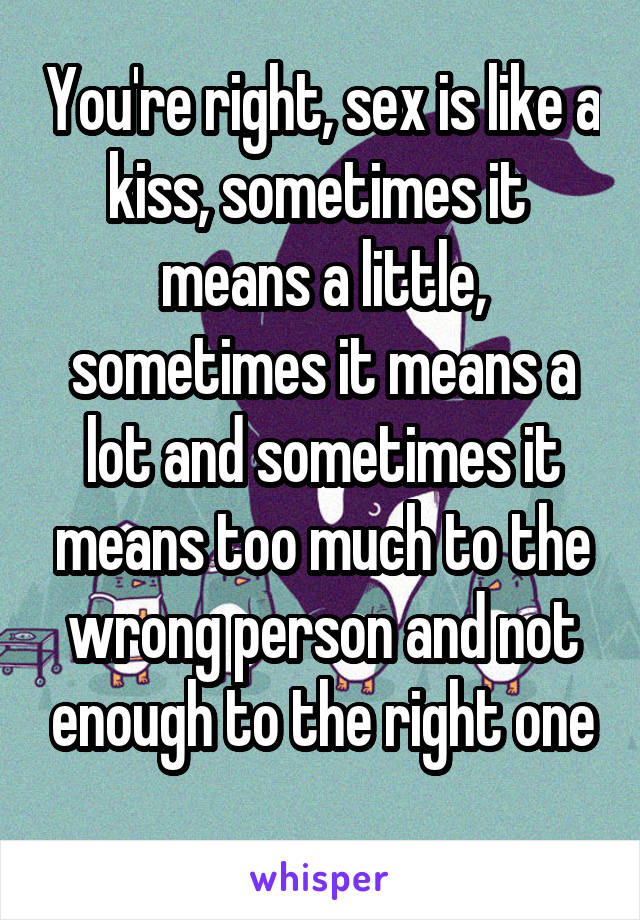 You're right, sex is like a kiss, sometimes it  means a little, sometimes it means a lot and sometimes it means too much to the wrong person and not enough to the right one
