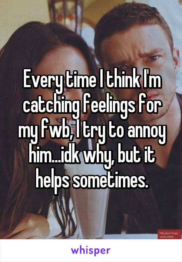 Every time I think I'm catching feelings for my fwb, I try to annoy him...idk why, but it helps sometimes.