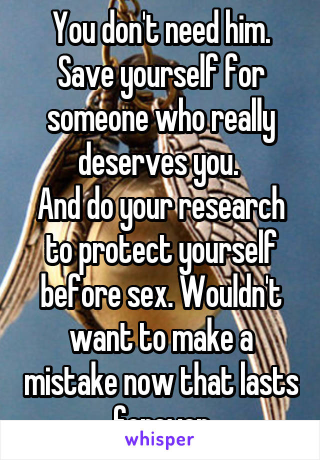 You don't need him. Save yourself for someone who really deserves you. 
And do your research to protect yourself before sex. Wouldn't want to make a mistake now that lasts forever