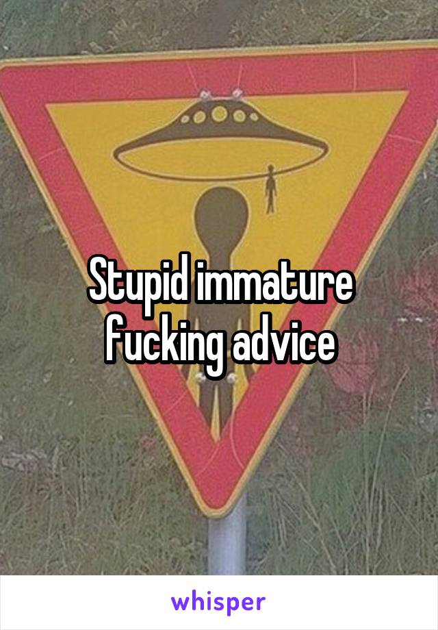 Stupid immature fucking advice