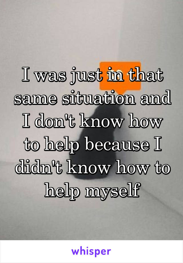 I was just in that same situation and I don't know how to help because I didn't know how to help myself