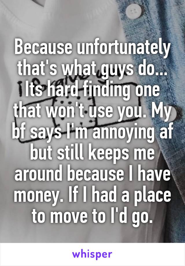 Because unfortunately that's what guys do... Its hard finding one that won't use you. My bf says I'm annoying af but still keeps me around because I have money. If I had a place to move to I'd go.