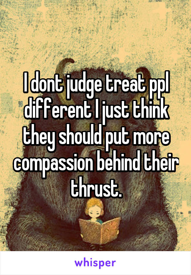 I dont judge treat ppl different I just think they should put more compassion behind their thrust.