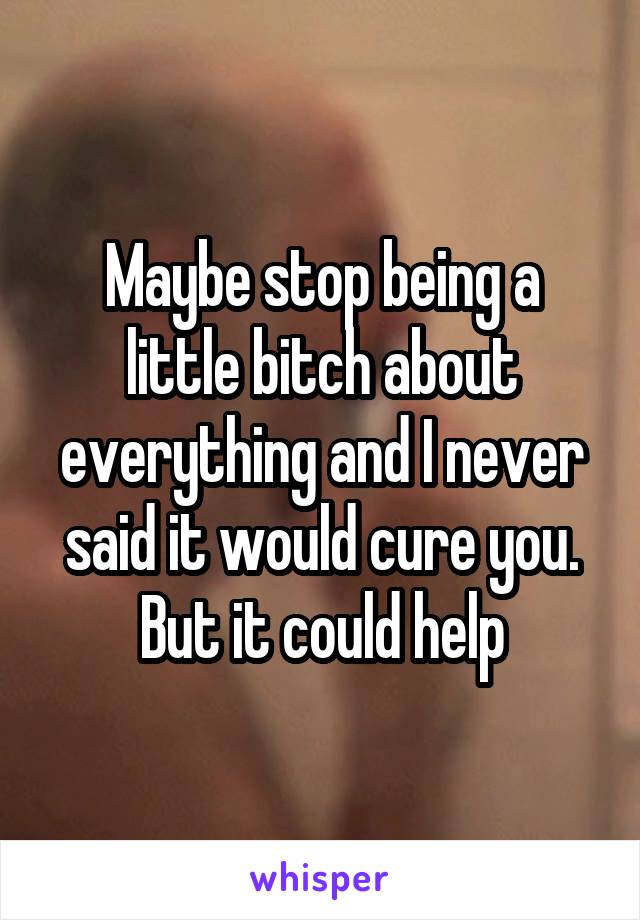 Maybe stop being a little bitch about everything and I never said it would cure you. But it could help