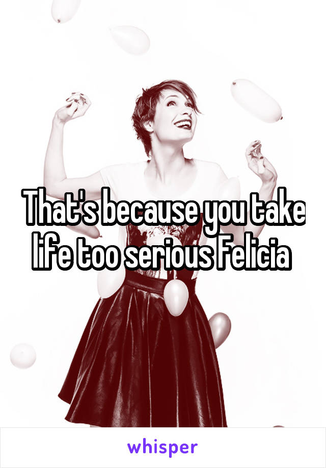 That's because you take life too serious Felicia 