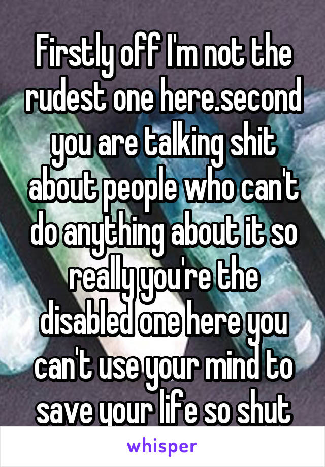 Firstly off I'm not the rudest one here.second you are talking shit about people who can't do anything about it so really you're the disabled one here you can't use your mind to save your life so shut