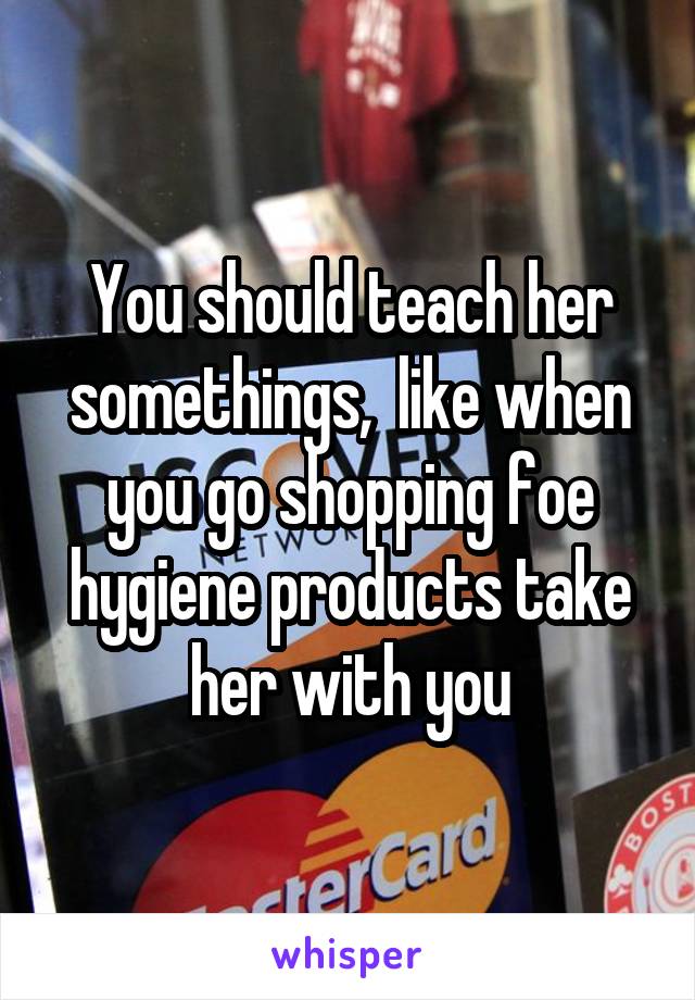 You should teach her somethings,  like when you go shopping foe hygiene products take her with you