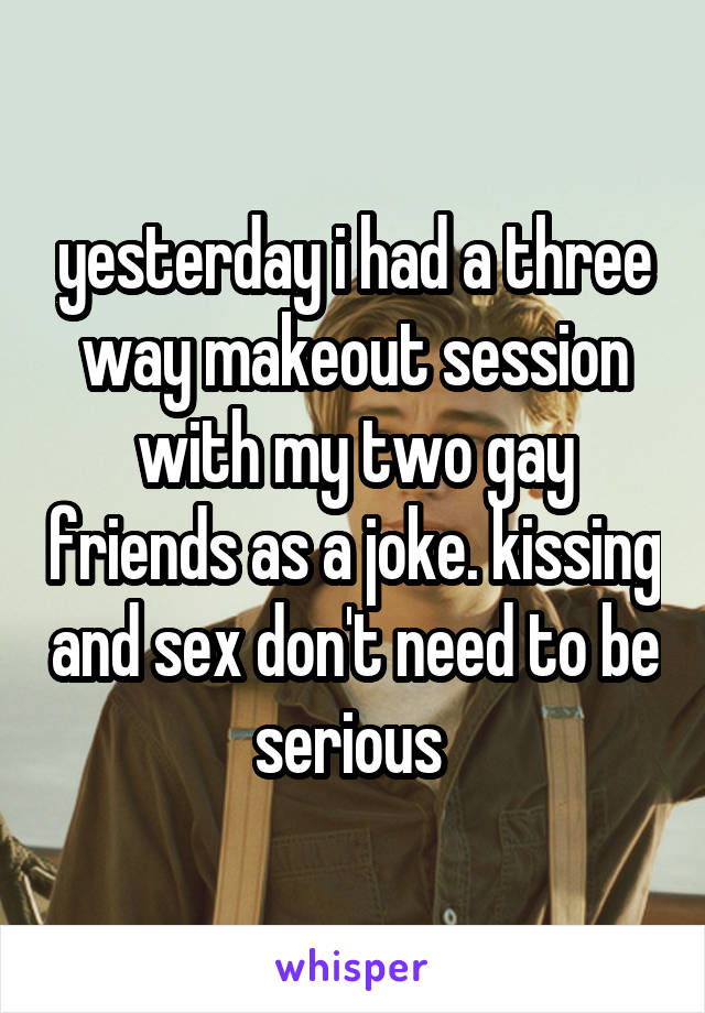 yesterday i had a three way makeout session with my two gay friends as a joke. kissing and sex don't need to be serious 
