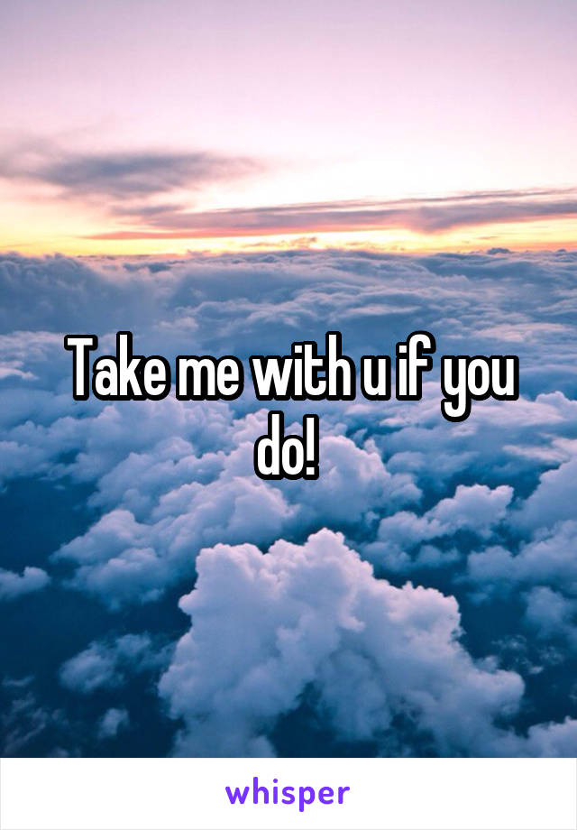 Take me with u if you do! 