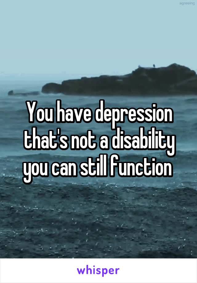 You have depression that's not a disability you can still function 