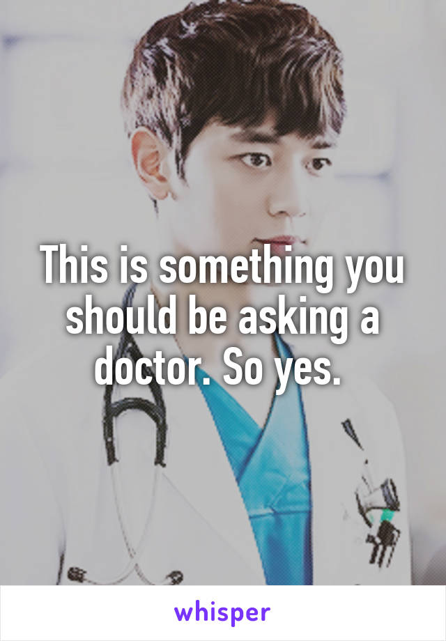 This is something you should be asking a doctor. So yes. 