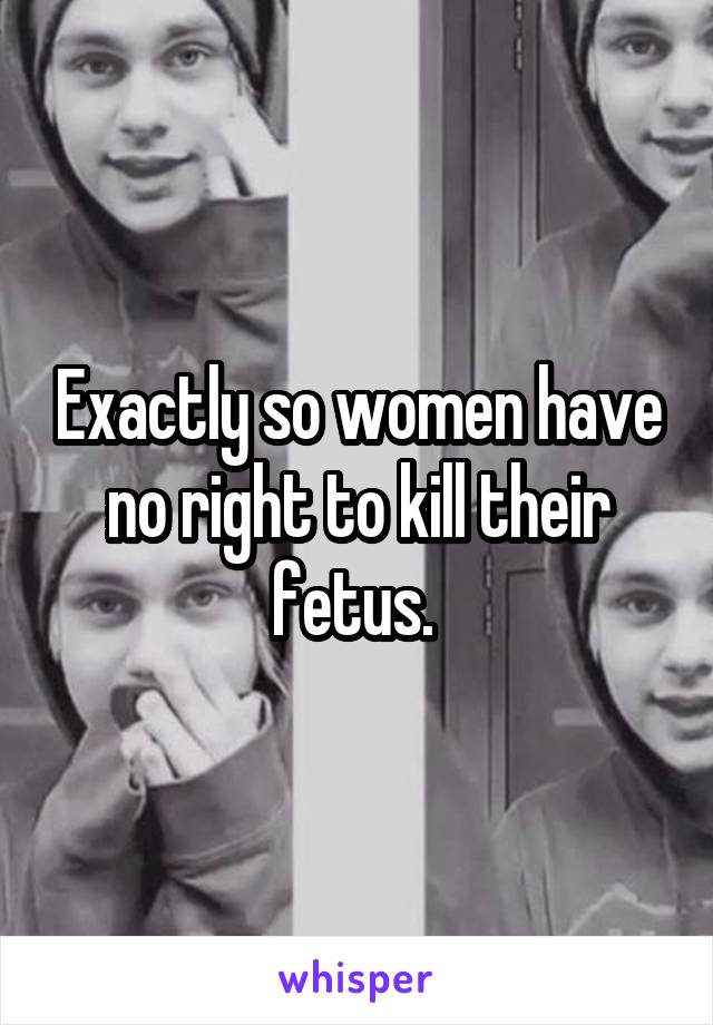 Exactly so women have no right to kill their fetus. 