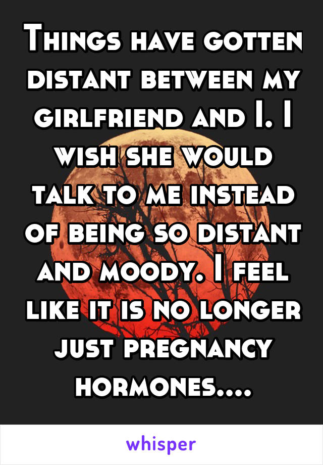 Things have gotten distant between my girlfriend and I. I wish she would talk to me instead of being so distant and moody. I feel like it is no longer just pregnancy hormones....
