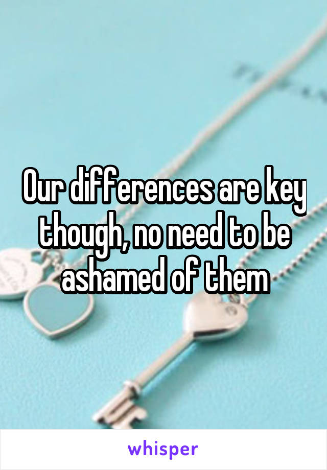 Our differences are key though, no need to be ashamed of them