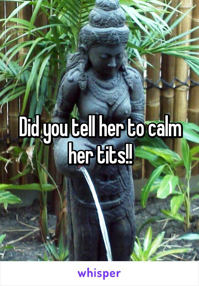 Did you tell her to calm her tits!!