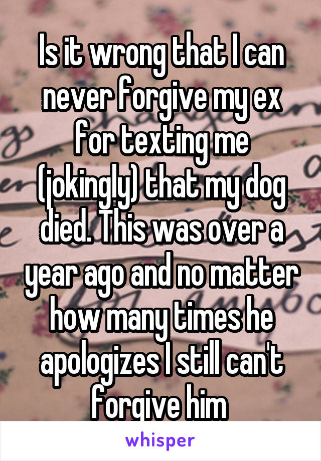 Is it wrong that I can never forgive my ex for texting me (jokingly) that my dog died. This was over a year ago and no matter how many times he apologizes I still can't forgive him 
