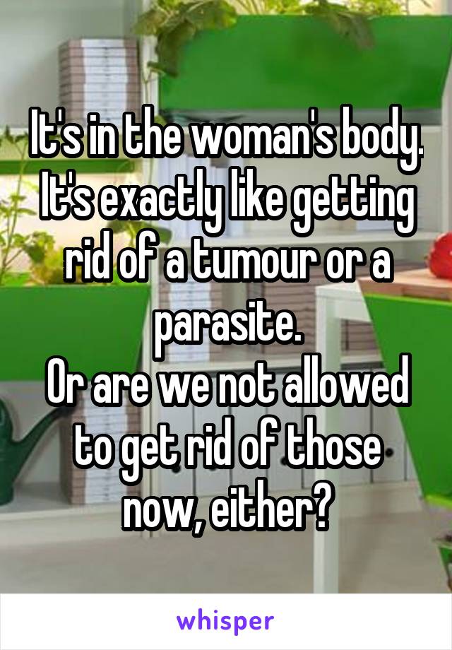 It's in the woman's body.
It's exactly like getting rid of a tumour or a parasite.
Or are we not allowed to get rid of those now, either?
