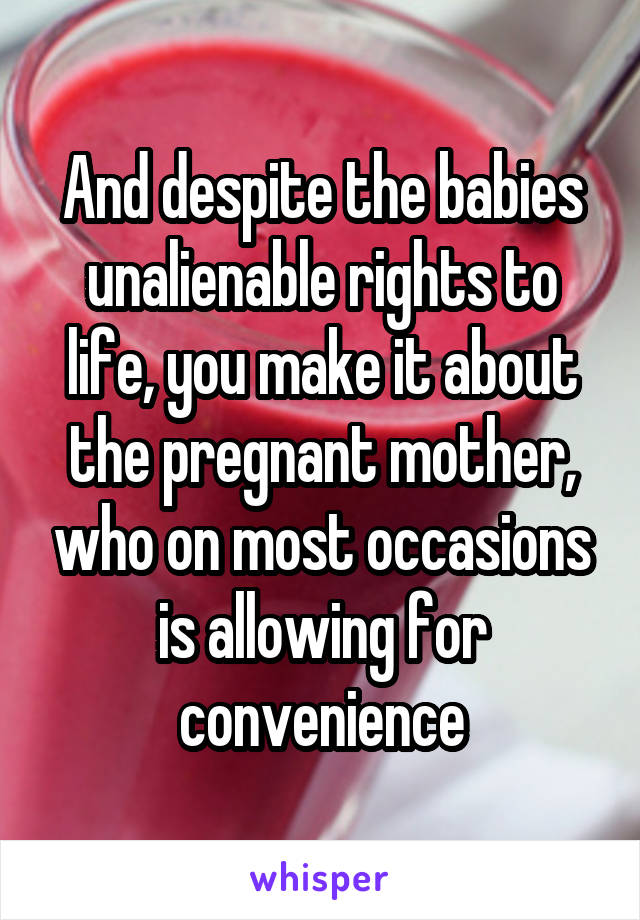 And despite the babies unalienable rights to life, you make it about the pregnant mother, who on most occasions is allowing for convenience
