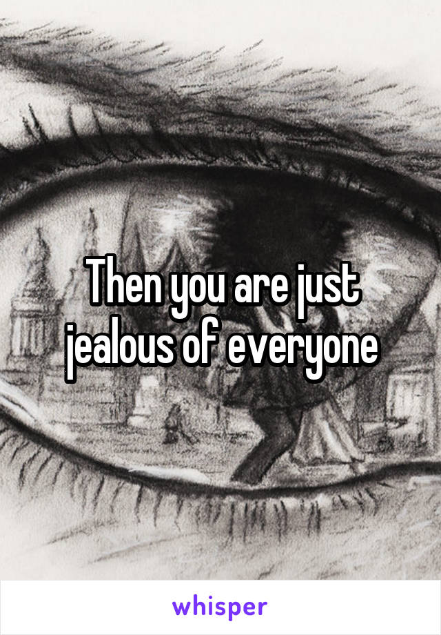 Then you are just jealous of everyone