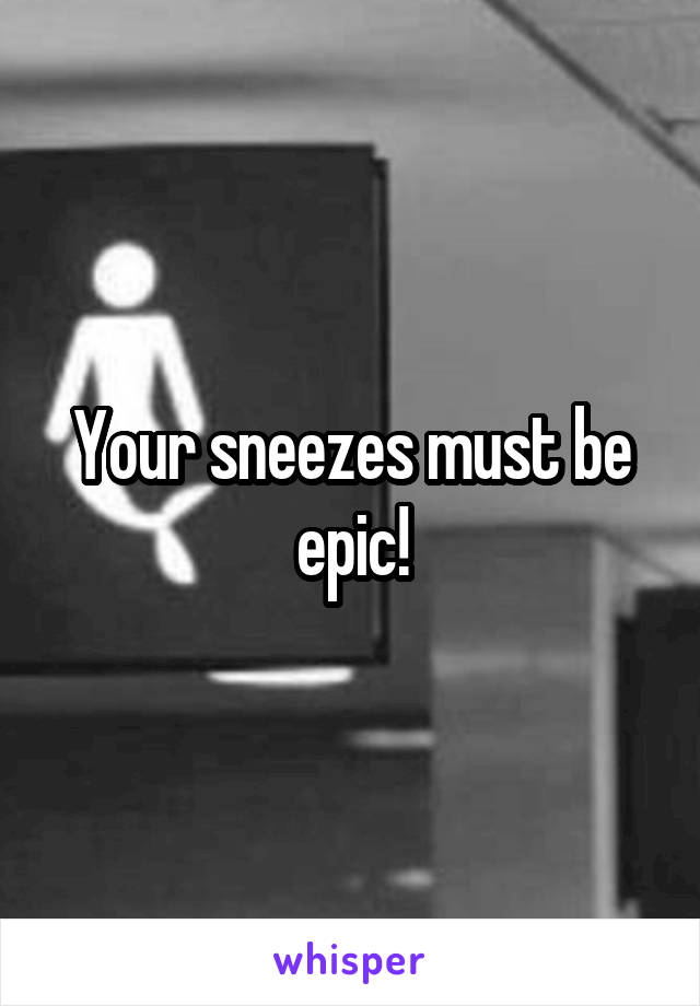 Your sneezes must be epic!