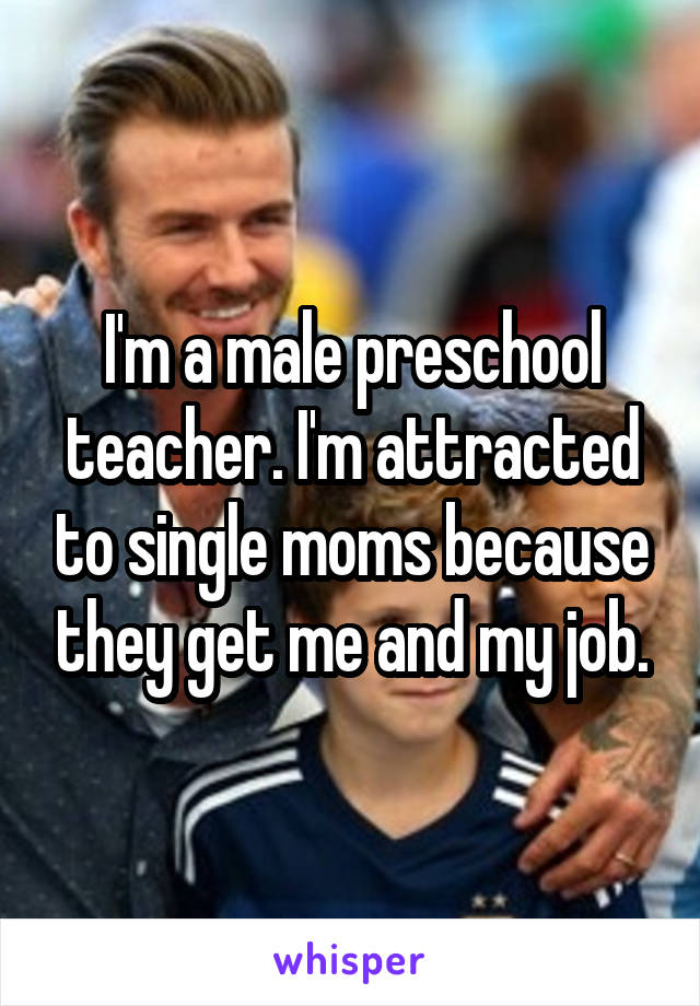 I'm a male preschool teacher. I'm attracted to single moms because they get me and my job.