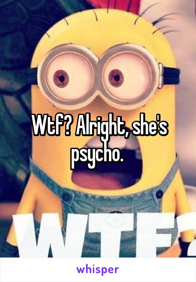 Wtf? Alright, she's psycho. 