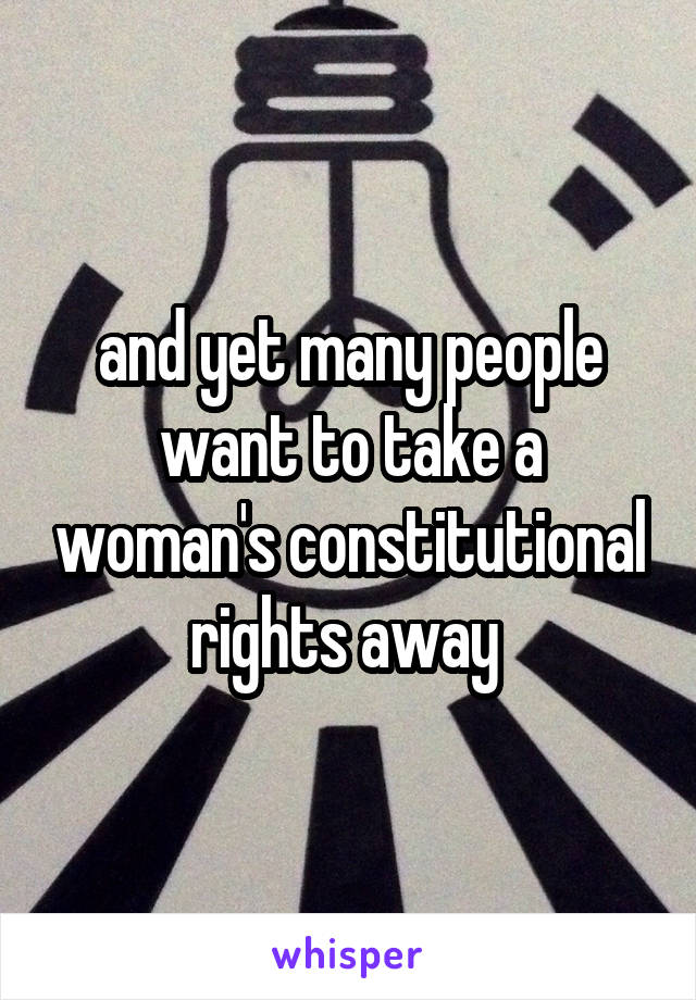 and yet many people want to take a woman's constitutional rights away 