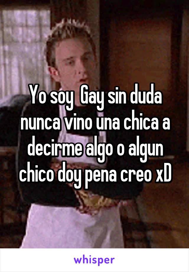 Yo soy  Gay sin duda nunca vino una chica a decirme algo o algun chico doy pena creo xD