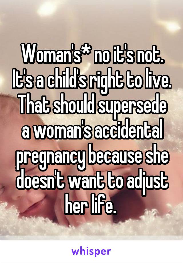 Woman's* no it's not. It's a child's right to live. That should supersede a woman's accidental pregnancy because she doesn't want to adjust her life. 