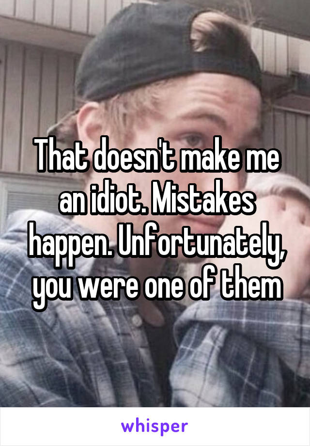 That doesn't make me an idiot. Mistakes happen. Unfortunately, you were one of them