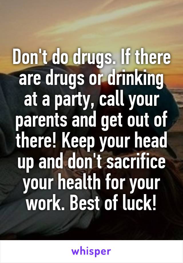 Don't do drugs. If there are drugs or drinking at a party, call your parents and get out of there! Keep your head up and don't sacrifice your health for your work. Best of luck!
