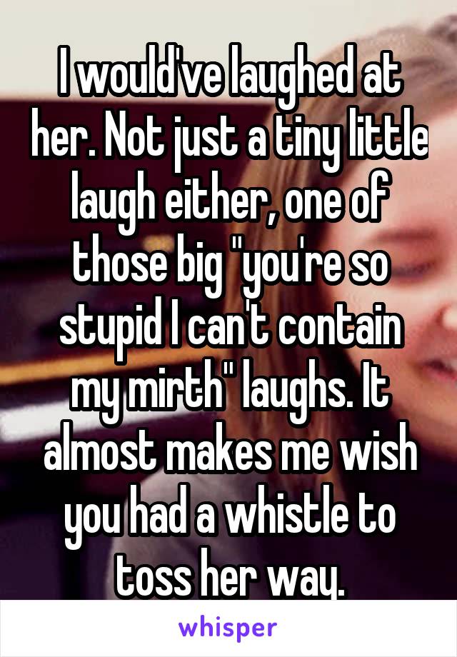 I would've laughed at her. Not just a tiny little laugh either, one of those big "you're so stupid I can't contain my mirth" laughs. It almost makes me wish you had a whistle to toss her way.