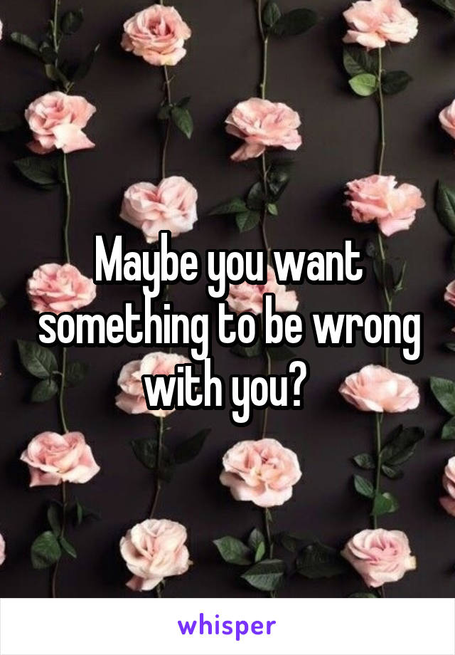 Maybe you want something to be wrong with you? 