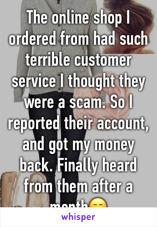 The online shop I ordered from had such terrible customer service I thought they were a scam. So I reported their account, and got my money back. Finally heard from them after a month😑