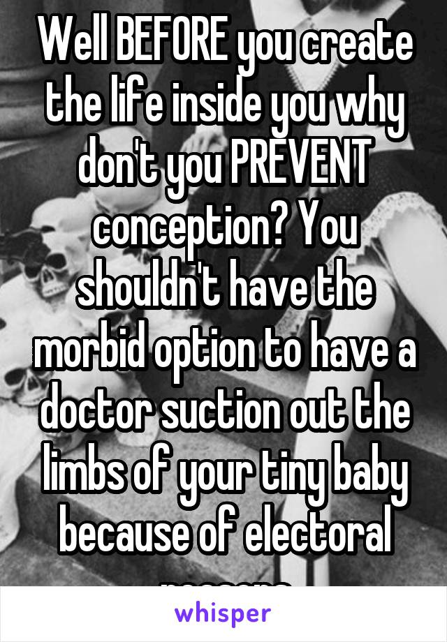 Well BEFORE you create the life inside you why don't you PREVENT conception? You shouldn't have the morbid option to have a doctor suction out the limbs of your tiny baby because of electoral reasons