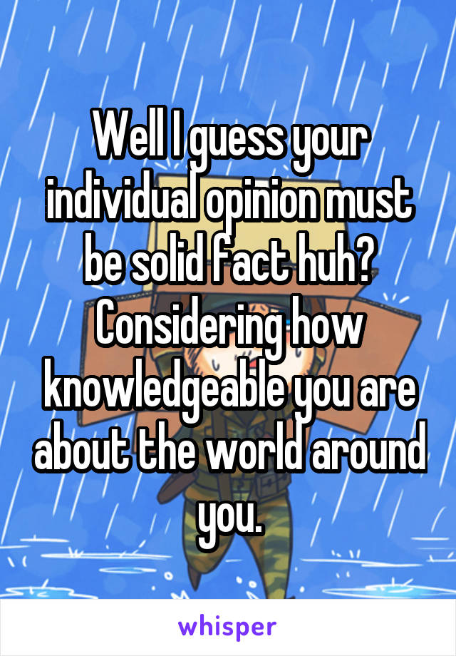 Well I guess your individual opinion must be solid fact huh? Considering how knowledgeable you are about the world around you.
