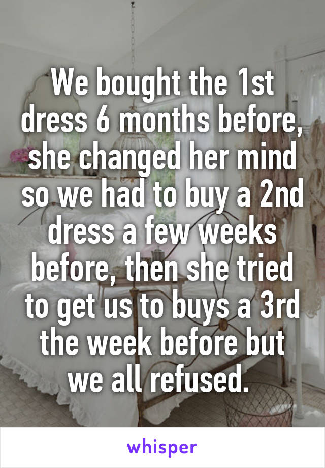 We bought the 1st dress 6 months before, she changed her mind so we had to buy a 2nd dress a few weeks before, then she tried to get us to buys a 3rd the week before but we all refused. 