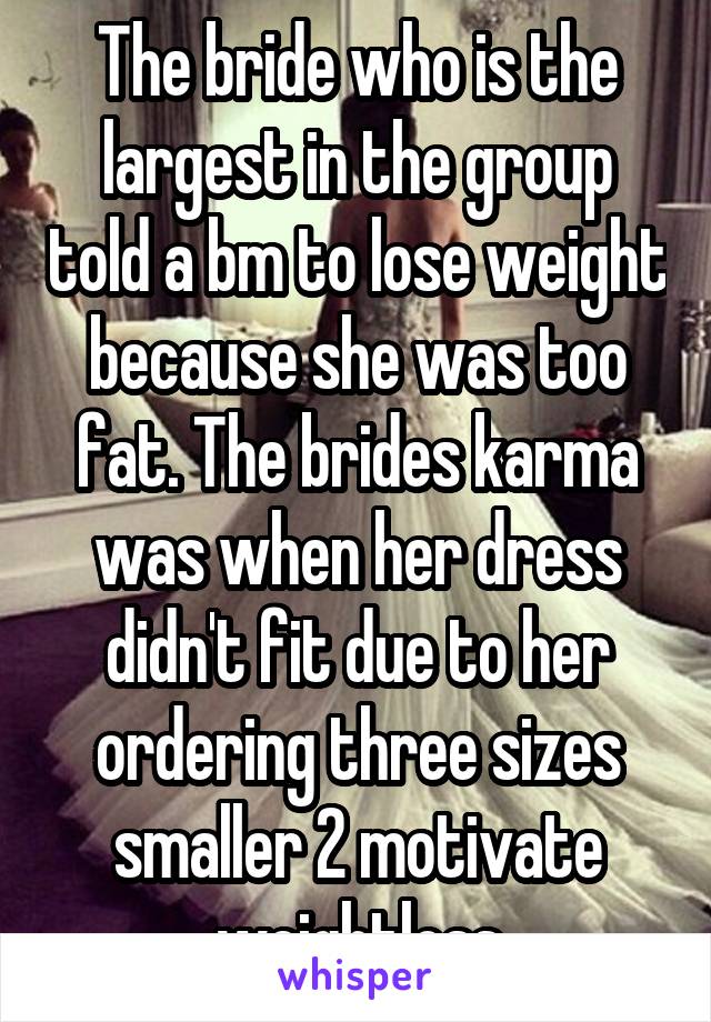 The bride who is the largest in the group told a bm to lose weight because she was too fat. The brides karma was when her dress didn't fit due to her ordering three sizes smaller 2 motivate weightloss