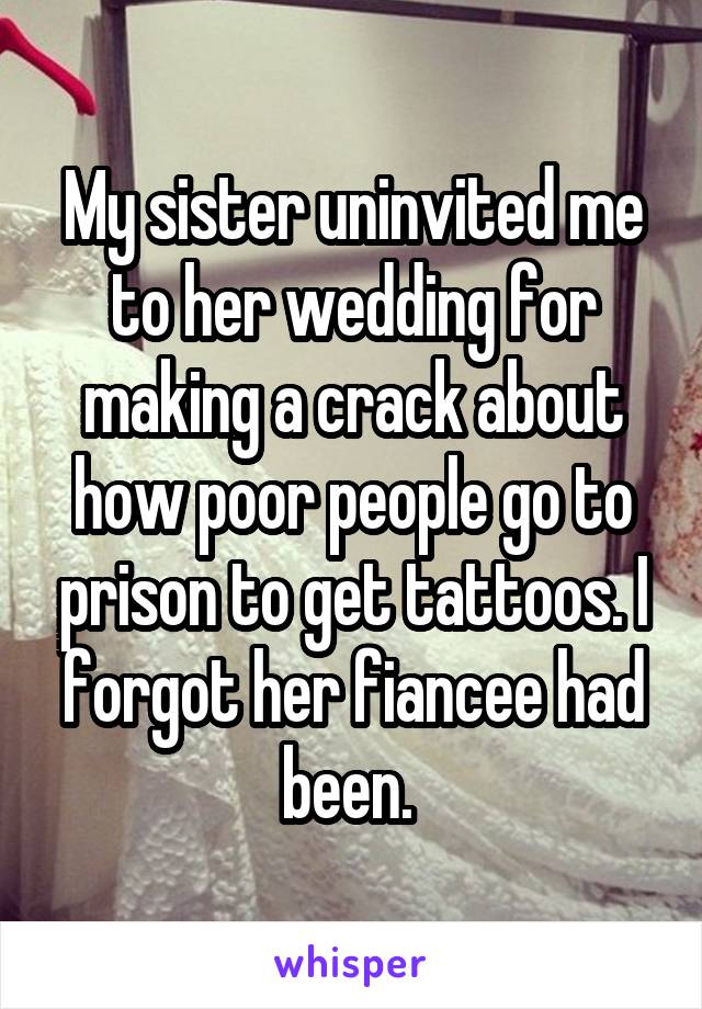 My sister uninvited me to her wedding for making a crack about how poor people go to prison to get tattoos. I forgot her fiancee had been. 