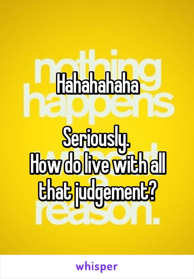 Hahahahaha

Seriously. 
How do live with all that judgement?