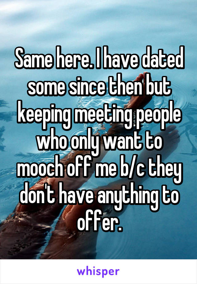 Same here. I have dated some since then but keeping meeting people who only want to mooch off me b/c they don't have anything to offer.