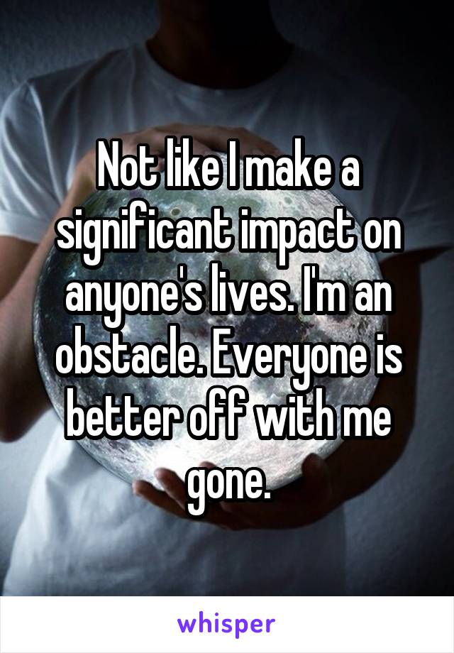 Not like I make a significant impact on anyone's lives. I'm an obstacle. Everyone is better off with me gone.