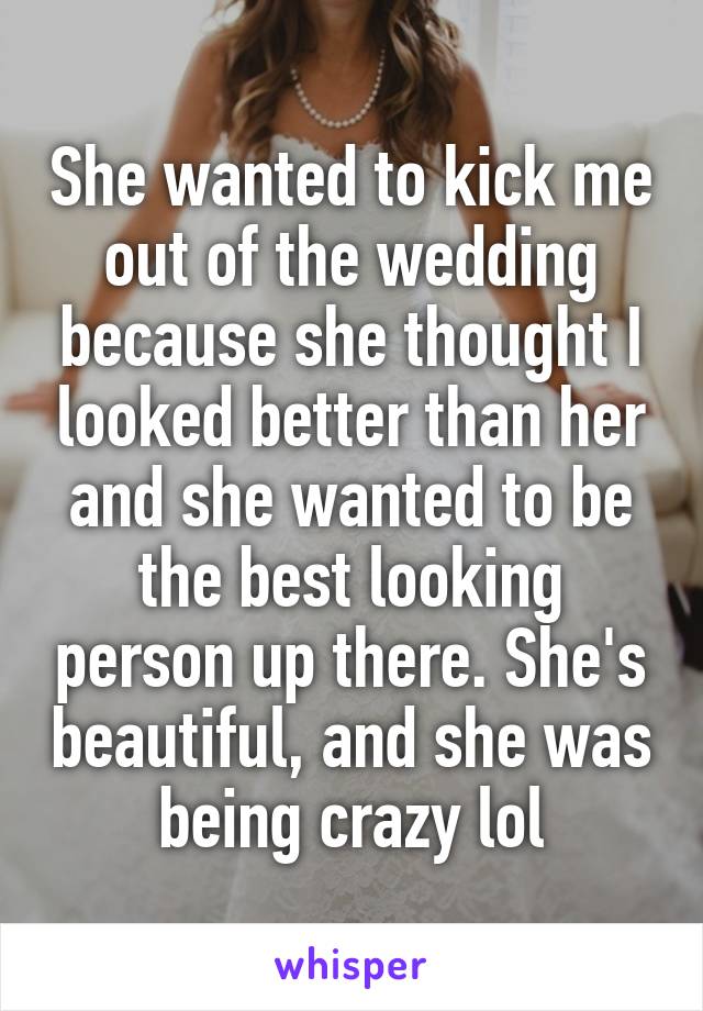 She wanted to kick me out of the wedding because she thought I looked better than her and she wanted to be the best looking person up there. She's beautiful, and she was being crazy lol